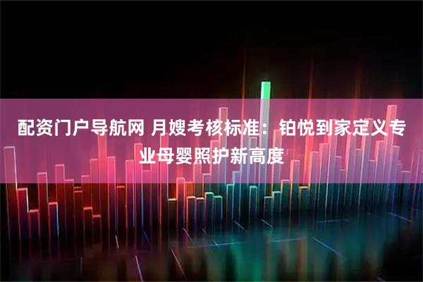 配资门户导航网 月嫂考核标准：铂悦到家定义专业母婴照护新高度