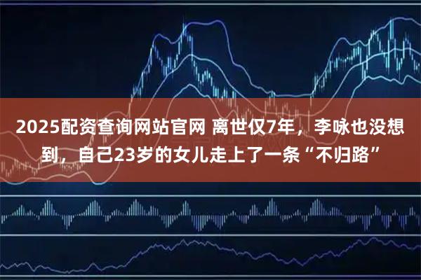 2025配资查询网站官网 离世仅7年，李咏也没想到，自己23岁的女儿走上了一条“不归路”