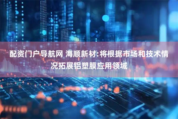 配资门户导航网 海顺新材:将根据市场和技术情况拓展铝塑膜应用领域