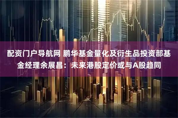 配资门户导航网 鹏华基金量化及衍生品投资部基金经理余展昌：未来港股定价或与A股趋同