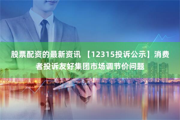 股票配资的最新资讯 【12315投诉公示】消费者投诉友好集团市场调节价问题