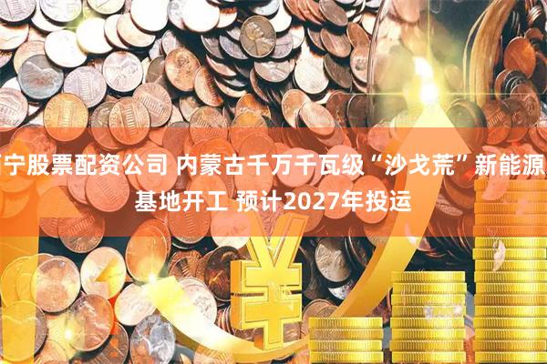 西宁股票配资公司 内蒙古千万千瓦级“沙戈荒”新能源大基地开工 预计2027年投运