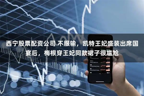西宁股票配资公司 不服输，凯特王妃盛装出席国宴后，梅根穿王妃同款裙子很尴尬