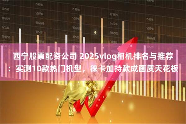 西宁股票配资公司 2025vlog相机排名与推荐：实测10款热门机型，徕卡加持款成画质天花板