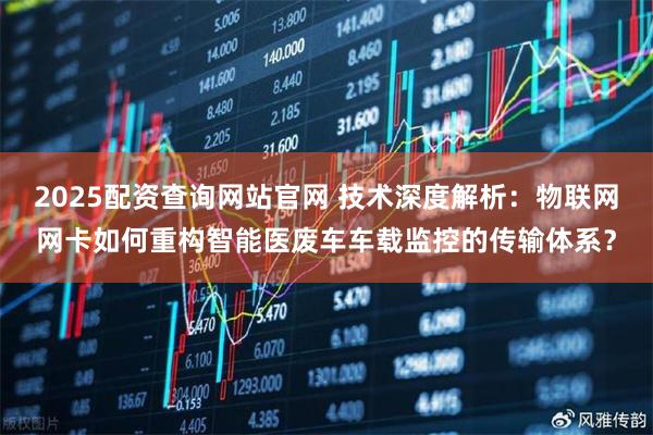 2025配资查询网站官网 技术深度解析：物联网网卡如何重构智能医废车车载监控的传输体系？