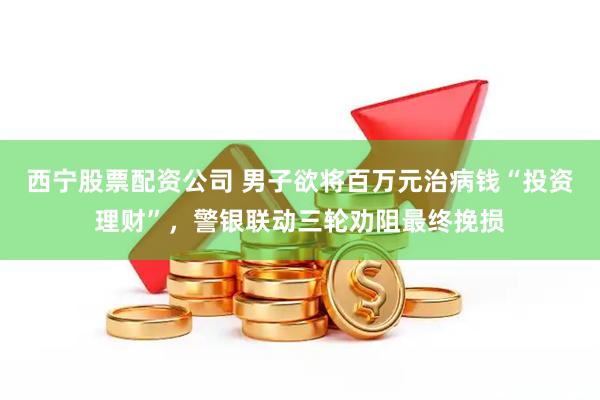 西宁股票配资公司 男子欲将百万元治病钱“投资理财”，警银联动三轮劝阻最终挽损