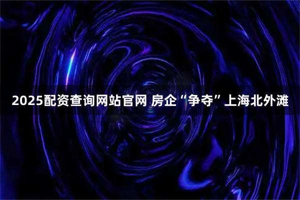 2025配资查询网站官网 房企“争夺”上海北外滩