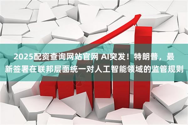 2025配资查询网站官网 AI突发！特朗普，最新签署在联邦层面统一对人工智能领域的监管规则