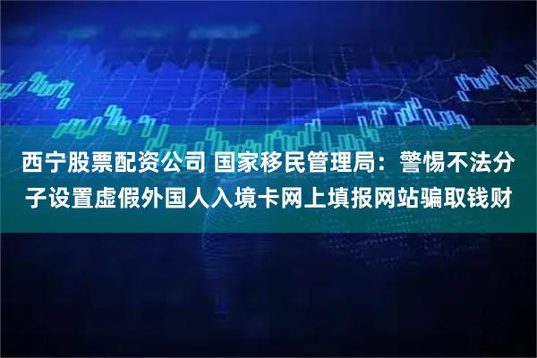 西宁股票配资公司 国家移民管理局：警惕不法分子设置虚假外国人入境卡网上填报网站骗取钱财
