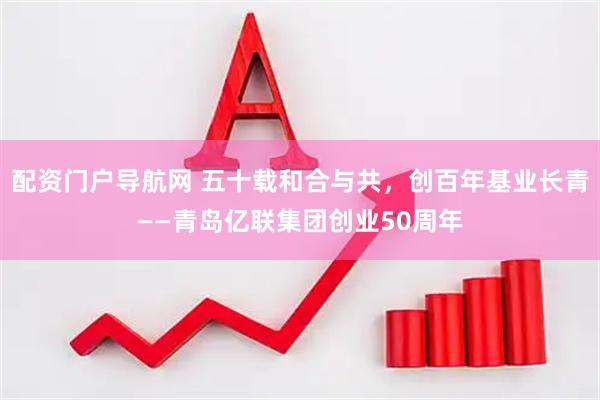 配资门户导航网 五十载和合与共，创百年基业长青——青岛亿联集团创业50周年