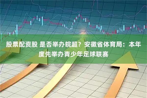 股票配资股 是否举办皖超？安徽省体育局：本年度先举办青少年足球联赛