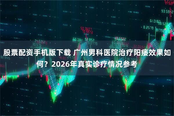 股票配资手机版下载 广州男科医院治疗阳痿效果如何？2026年真实诊疗情况参考