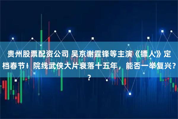 贵州股票配资公司 吴京谢霆锋等主演《镖人》定档春节！院线武侠大片衰落十五年，能否一举复兴？