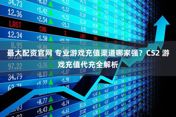 最大配资官网 专业游戏充值渠道哪家强？CS2 游戏充值代充全解析