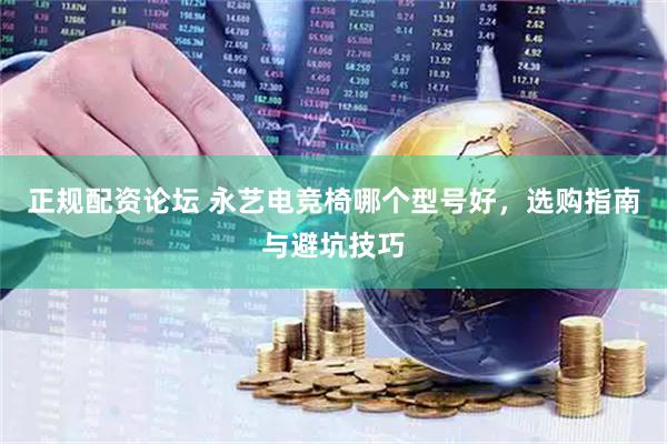 正规配资论坛 永艺电竞椅哪个型号好，选购指南与避坑技巧
