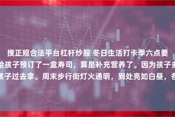 搜正规合法平台杠杆炒股 冬日生活打卡季六点要去英语班接孩子，下午给孩子预订了一盒寿司，算是补充营养了。因为孩子多次取了，所以直接让孩子过去拿。周末步行街灯火通明，到处亮如白昼，各类快餐小吃店都到了火热的时候，来来往往的人多了很多，整条街也热闹了起来。