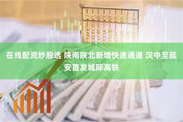 在线配资炒股选 陕南陕北新增快速通道 汉中至延安首发城际高铁