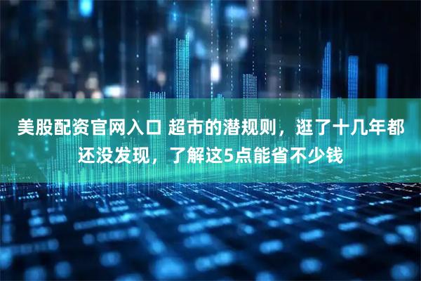 美股配资官网入口 超市的潜规则，逛了十几年都还没发现，了解这5点能省不少钱