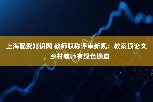上海配资知识网 教师职称评审新规：教案顶论文，乡村教师有绿色通道