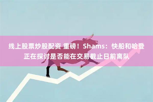 线上股票炒股配资 重磅！Shams：快船和哈登正在探讨是否能在交易截止日前离队