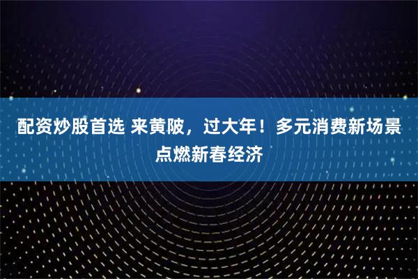 配资炒股首选 来黄陂，过大年！多元消费新场景点燃新春经济