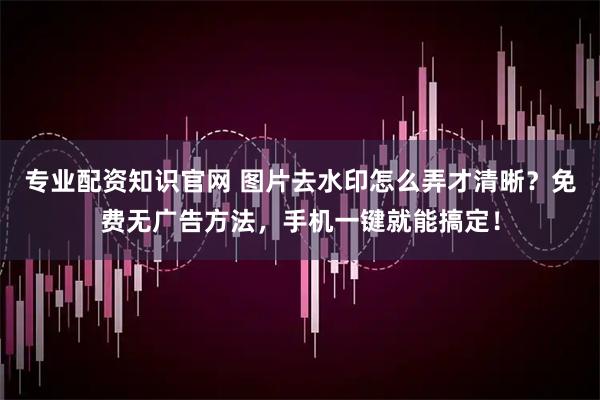 专业配资知识官网 图片去水印怎么弄才清晰？免费无广告方法，手机一键就能搞定！