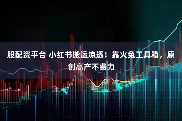 股配资平台 小红书搬运凉透！靠火兔工具箱，原创高产不费力