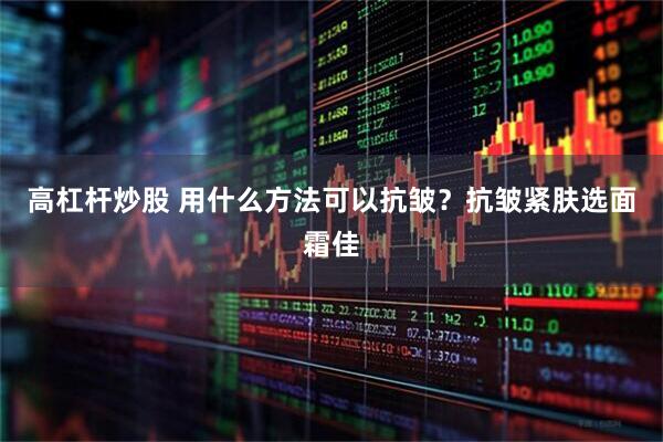 高杠杆炒股 用什么方法可以抗皱？抗皱紧肤选面霜佳