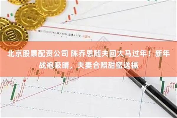 北京股票配资公司 陈乔恩随夫回大马过年！新年战袍吸睛，夫妻合照甜蜜送福
