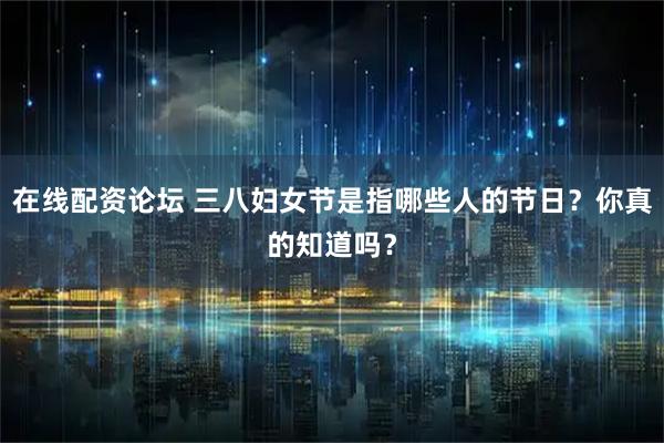 在线配资论坛 三八妇女节是指哪些人的节日？你真的知道吗？