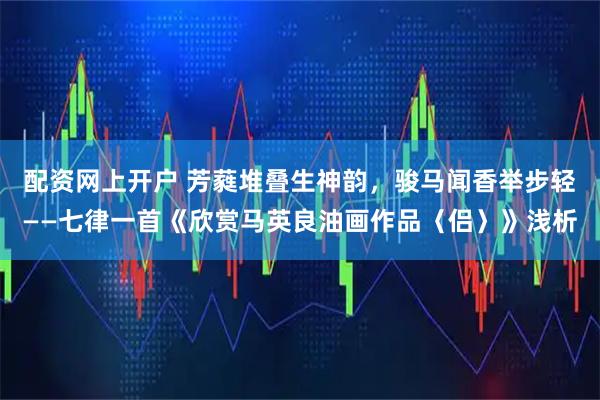 配资网上开户 芳蕤堆叠生神韵，骏马闻香举步轻——七律一首《欣赏马英良油画作品〈侣〉》浅析