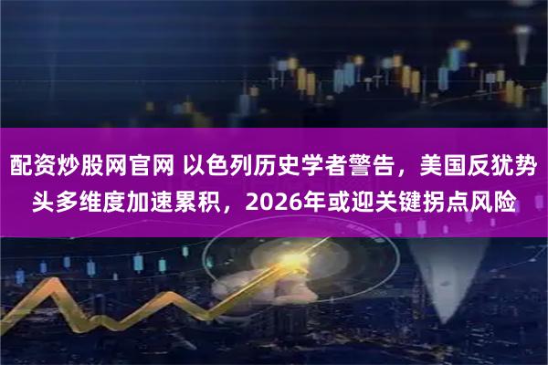 配资炒股网官网 以色列历史学者警告，美国反犹势头多维度加速累积，2026年或迎关键拐点风险