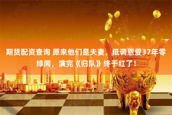 期货配资查询 原来他们是夫妻，低调恩爱37年零绯闻，演完《归队》终于红了！