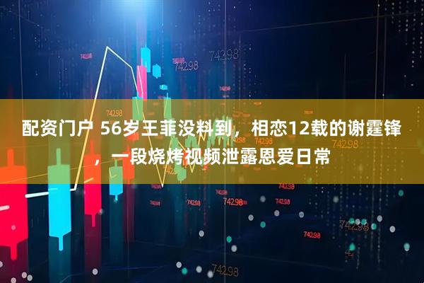 配资门户 56岁王菲没料到，相恋12载的谢霆锋，一段烧烤视频泄露恩爱日常