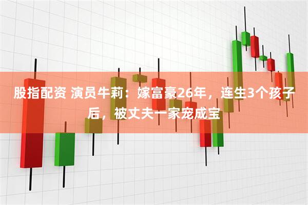 股指配资 演员牛莉：嫁富豪26年，连生3个孩子后，被丈夫一家宠成宝