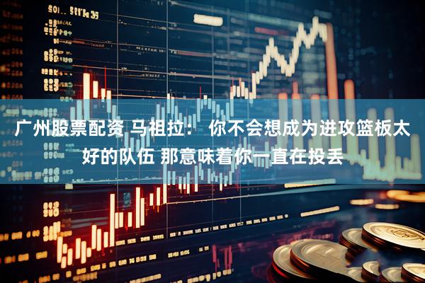广州股票配资 马祖拉： 你不会想成为进攻篮板太好的队伍 那意味着你一直在投丢