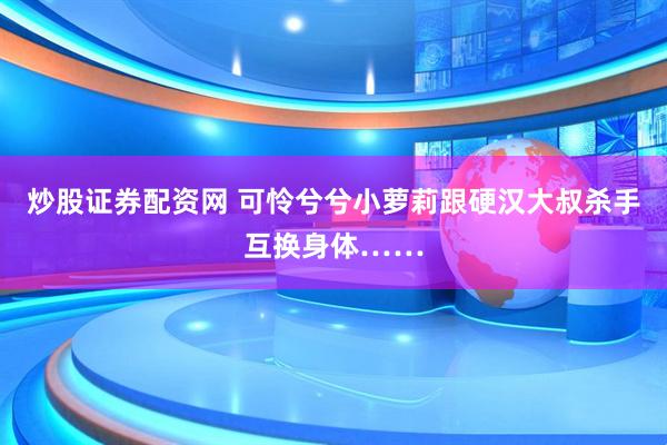 炒股证券配资网 可怜兮兮小萝莉跟硬汉大叔杀手互换身体……