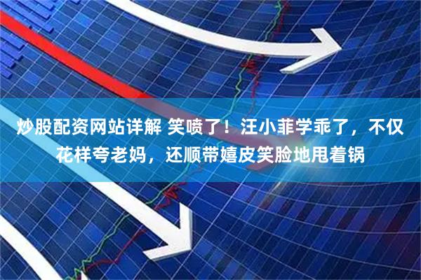 炒股配资网站详解 笑喷了！汪小菲学乖了，不仅花样夸老妈，还顺带嬉皮笑脸地甩着锅