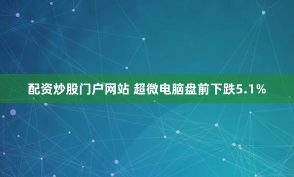 配资炒股门户网站 超微电脑盘前下跌5.1%