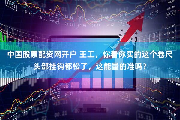 中国股票配资网开户 王工，你看你买的这个卷尺头部挂钩都松了，这能量的准吗？