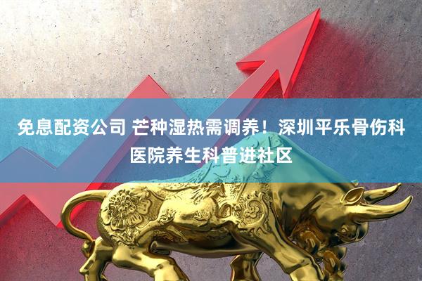 免息配资公司 芒种湿热需调养！深圳平乐骨伤科医院养生科普进社区