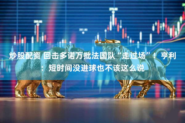 炒股配资 回击多诺万批法国队“走过场”！亨利：短时间没进球也不该这么说