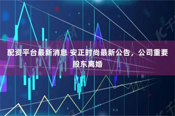 配资平台最新消息 安正时尚最新公告，公司重要股东离婚